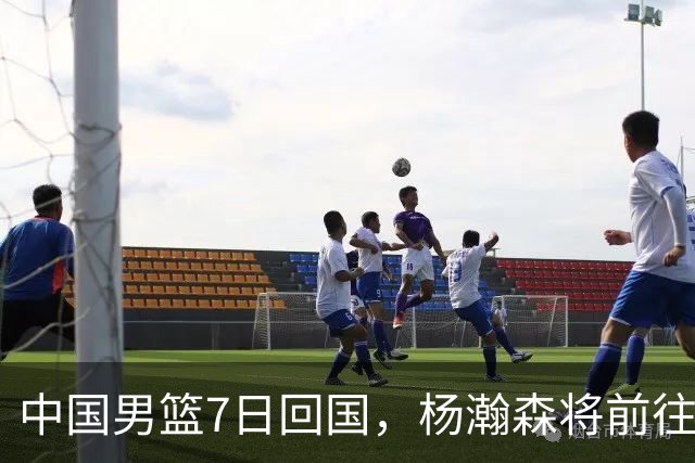 中国男篮7日回国，杨瀚森将前往美国参加夏季联赛