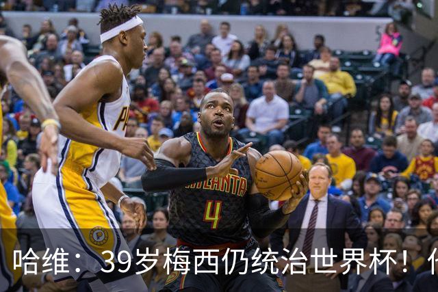 哈维：39岁梅西仍统治世界杯！他不是传奇的过去式，而是当今足坛的答案