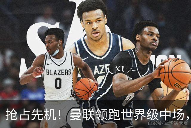 抢占先机！曼联领跑世界级中场，双线补强剑指新赛季