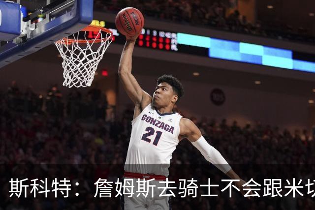 斯科特：詹姆斯去骑士不会跟米切尔抢老大 但他跟哈登绝对合不来