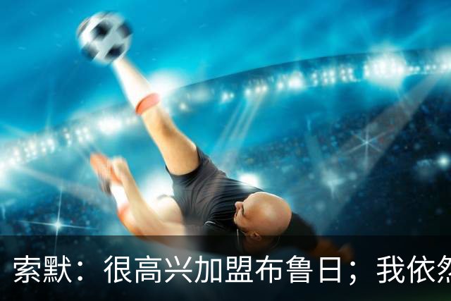索默：很高兴加盟布鲁日；我依然热爱踢球